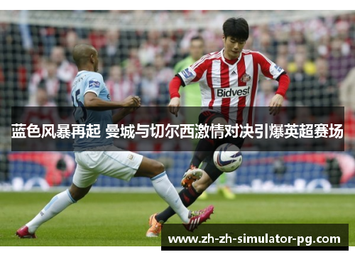 蓝色风暴再起 曼城与切尔西激情对决引爆英超赛场 蓝色风暴再起 曼城与切尔西激情对决引爆英超赛场