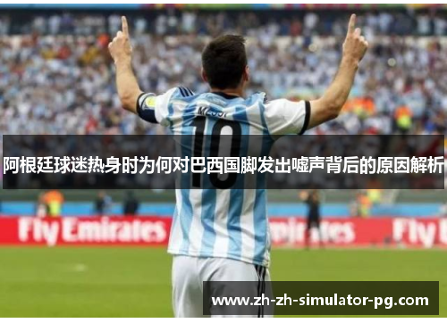 阿根廷球迷热身时为何对巴西国脚发出嘘声背后的原因解析 阿根廷球迷热身时为何对巴西国脚发出嘘声背后的原因解析